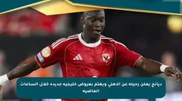ديانج يعلن رحيله عن الأهلي ويهتم بعروض خليجية جديدة خلال الساعات الماضية